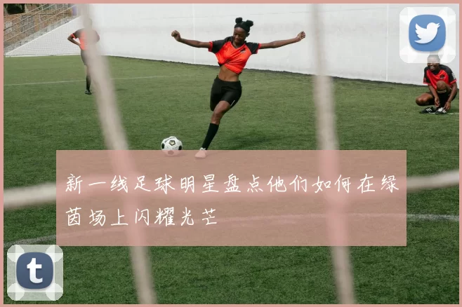 新一线足球明星盘点他们如何在绿茵场上闪耀光芒