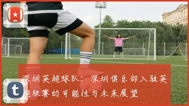深圳英超球队：深圳俱乐部入驻英超联赛的可能性与未来展望