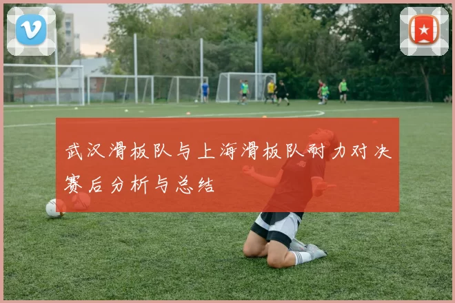 武汉滑板队与上海滑板队耐力对决赛后分析与总结