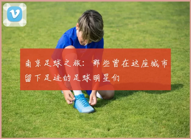 南京足球之旅：那些曾在这座城市留下足迹的足球明星们