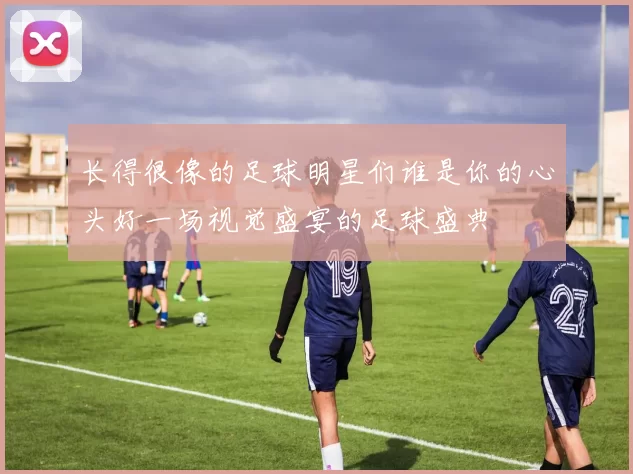 长得很像的足球明星们谁是你的心头好一场视觉盛宴的足球盛典