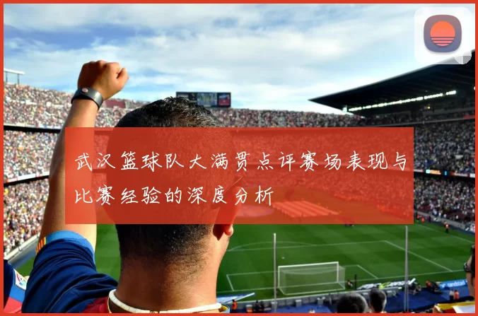 武汉篮球队大满贯点评赛场表现与比赛经验的深度分析