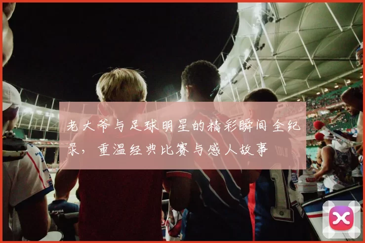 老大爷与足球明星的精彩瞬间全纪录，重温经典比赛与感人故事