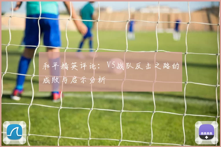 和平精英评论：V5战队反击之路的成败与启示分析