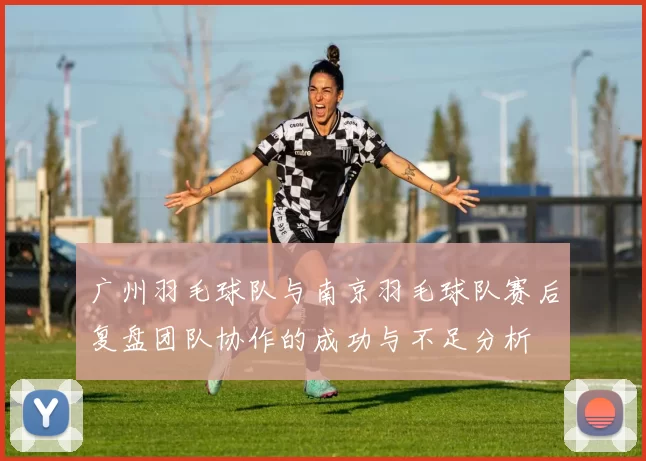 广州羽毛球队与南京羽毛球队赛后复盘团队协作的成功与不足分析