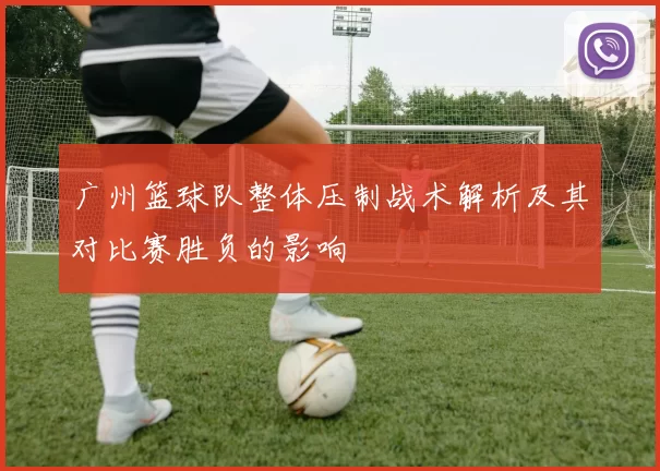 广州篮球队整体压制战术解析及其对比赛胜负的影响