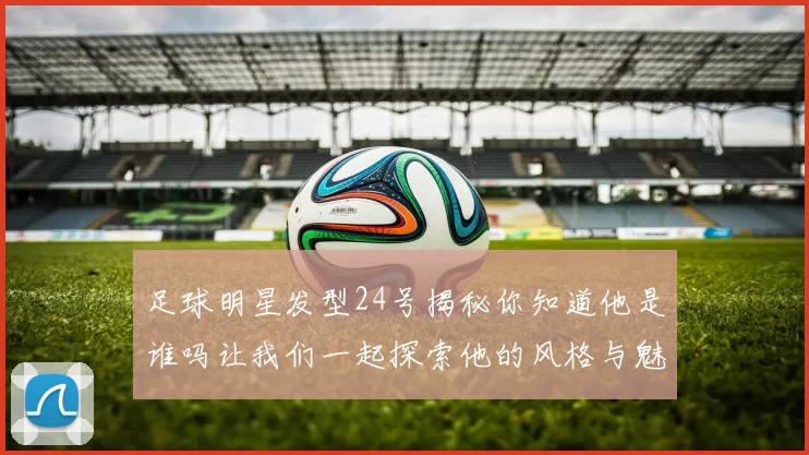 足球明星发型24号揭秘你知道他是谁吗让我们一起探索他的风格与魅力