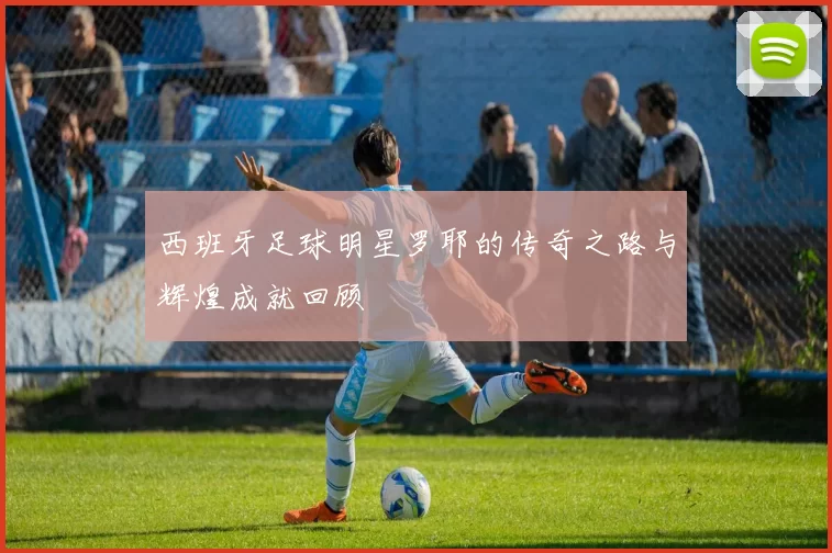 西班牙足球明星罗耶的传奇之路与辉煌成就回顾