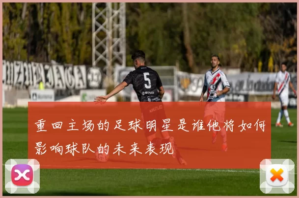 重回主场的足球明星是谁他将如何影响球队的未来表现
