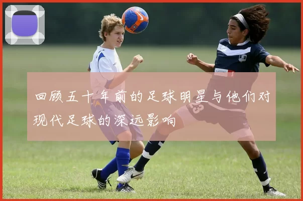 回顾五十年前的足球明星与他们对现代足球的深远影响