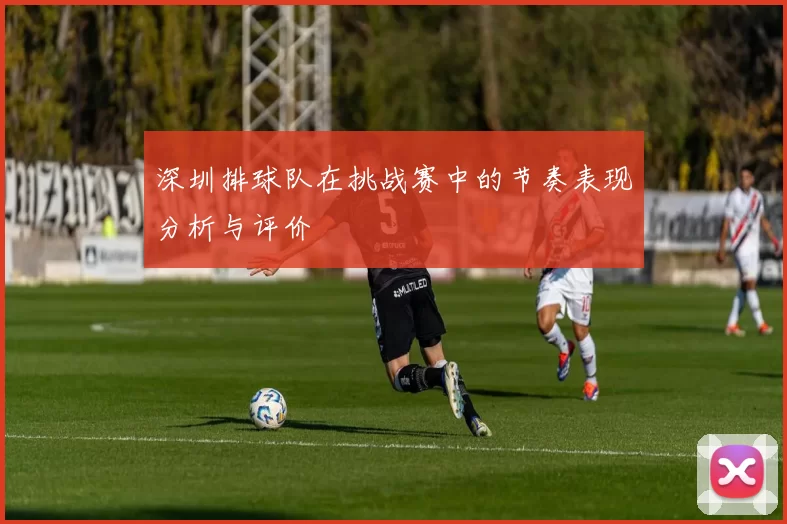 深圳排球队在挑战赛中的节奏表现分析与评价