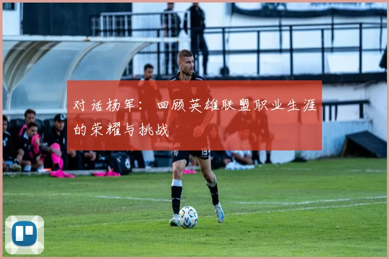对话杨军：回顾英雄联盟职业生涯的荣耀与挑战