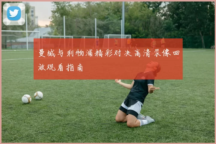 曼城与利物浦精彩对决高清录像回放观看指南