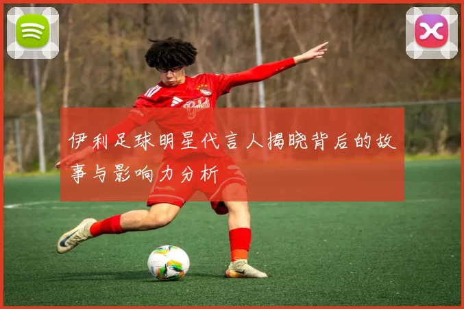 伊利足球明星代言人揭晓背后的故事与影响力分析
