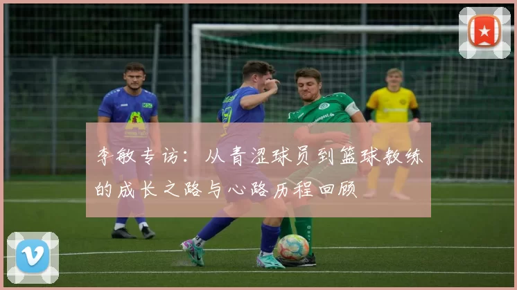 李敏专访：从青涩球员到篮球教练的成长之路与心路历程回顾