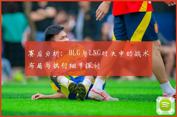 赛后分析：BLG与LNG对决中的战术布局与执行细节探讨