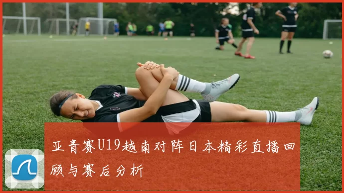 亚青赛U19越南对阵日本精彩直播回顾与赛后分析