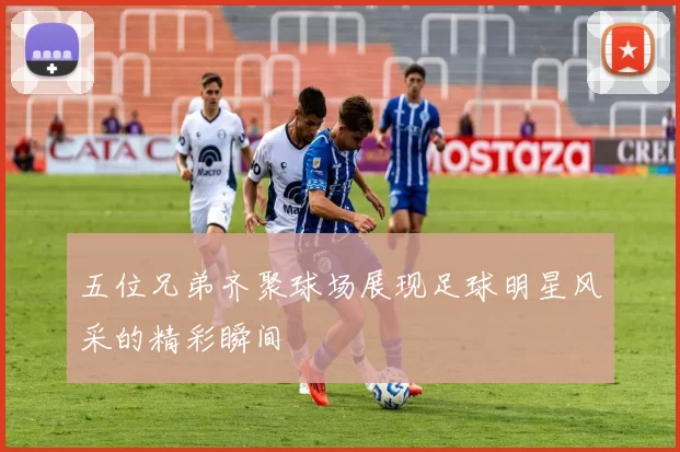 五位兄弟齐聚球场展现足球明星风采的精彩瞬间