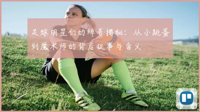 足球明星们的绰号揭秘：从小跳蚤到魔术师的背后故事与含义