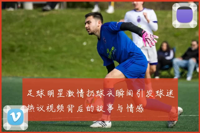 足球明星激情扔球衣瞬间引发球迷热议视频背后的故事与情感