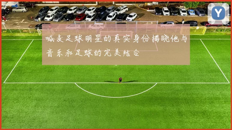 喊麦足球明星的真实身份揭晓他与音乐和足球的完美结合