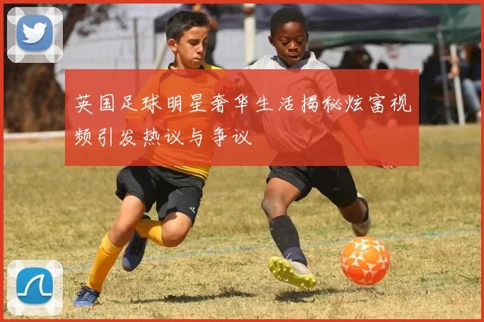 英国足球明星奢华生活揭秘炫富视频引发热议与争议