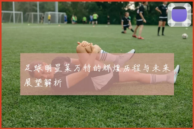 足球明星莱万特的辉煌历程与未来展望解析