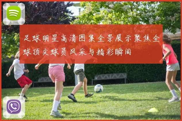 足球明星高清图集全景展示聚焦全球顶尖球员风采与精彩瞬间