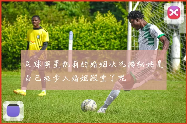 足球明星凯莉的婚姻状况揭秘她是否已经步入婚姻殿堂了呢