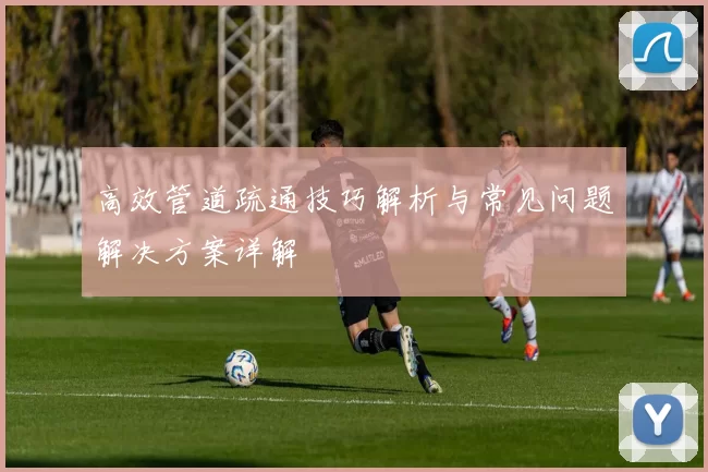 高效管道疏通技巧解析与常见问题解决方案详解