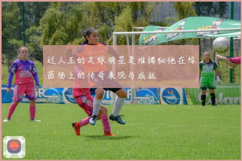 过人王的足球明星是谁揭秘他在绿茵场上的传奇表现与成就