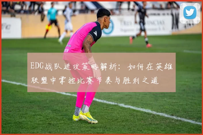 EDG战队进攻策略解析：如何在英雄联盟中掌控比赛节奏与胜利之道